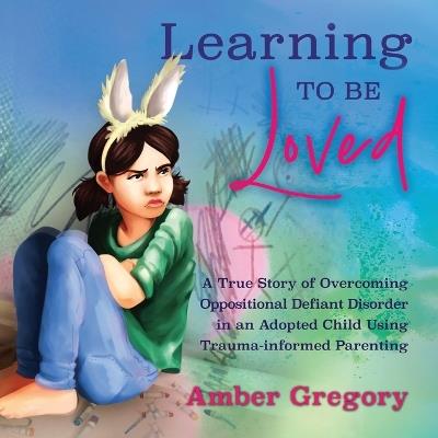 Learning to Be Loved: A True Story of Overcoming Oppositional Defiant Disorder in an Adopted Child Using Trauma-informed Parenting - Amber Gregory - cover