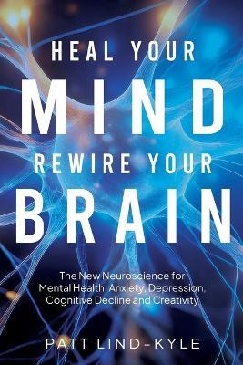 Heal Your Mind, Rewire Your Brain: The New Neuroscience for Mental Health, Anxiety, Depression, Cognitive Decline and Creativity - Patt Lind-Kyle - cover