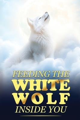 Feeding the White Wolf Inside You: Revealed Secrets of the Tantalizing Quest to Live Defeat-Resistant, Love-Borne, Joy-Faithful, and Peace-Assured - Mama White Wolf,James Bars - cover