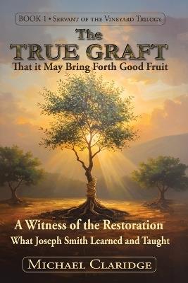 The True Graft: That it May Bring Forth Good Fruit: A Witness of the Restoration - What Joseph Smith Learned and Taught - Michael Claridge - cover