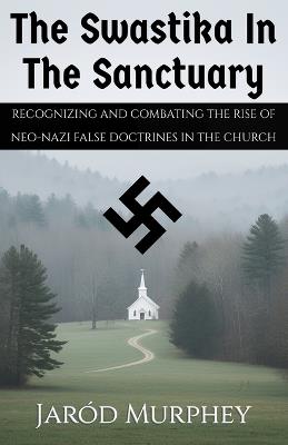 The Swastika in the Sanctuary: Recognizing and Combating the Rise of Neo-Nazi False Doctrines in the Church - Jaród Murphey - cover