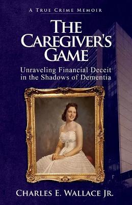 The Caregiver's Game: Unraveling Financial Deceit in the Shadows of Dementia - Charles E Wallace - cover