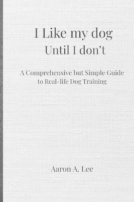 I like my dog until I don't: A Comprehensive but Simple Guide to Real-Life Dog Training - Aaron Lee - cover