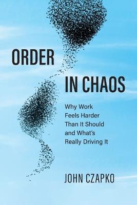 Order in Chaos: Why Work Feels Harder Than It Should and What's Really Driving It - John Czapko - cover