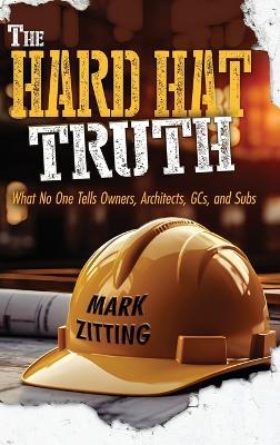 The Hard Hat Truth: What No One Tells Owners, Architects, GCs, and Subs - Mark Zitting - cover