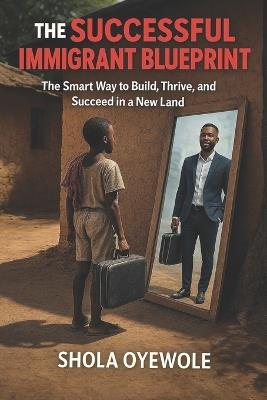The Successful Immigrant Blueprint: The Smart Way to Build, Thrive, and Succeed in a New Land - Shola Oyewole - cover