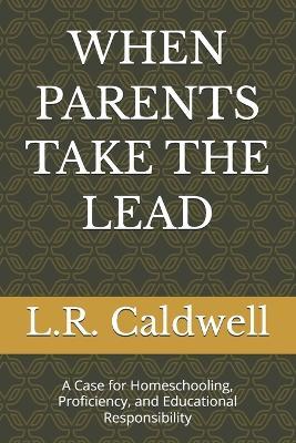 When Parents Take the Lead: A Case for Homeschooling, Proficiency, and Educational Responsibility - L R Caldwell - cover