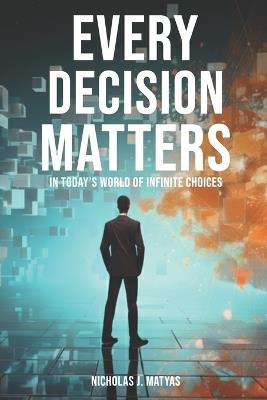 Every Decision Matters: In Today's World Of Infinite Choices - Nicholas J Matyas - cover