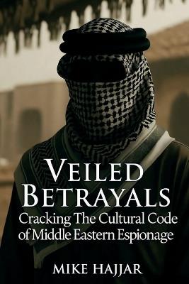 Veiled Betrayals: Cracking the Cultural Code of Middle Eastern Espionage - Mike S Hajjar - cover