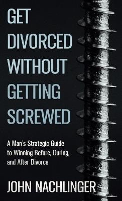 Get Divorced Without Getting Screwed: A Man's Strategic Guide to Winning Before, During, and After Divorce - John Nachlinger - cover
