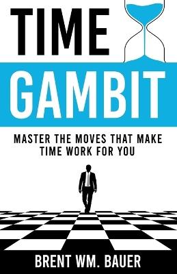 Time Gambit: Master The Moves That Make Time Work For You - Brent Wm Bauer - cover