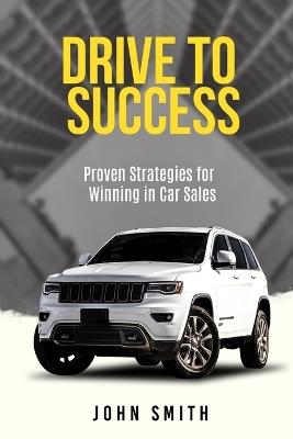 Drive to Success: Proven Strategies for Winning in Car Sales - John Smith - cover