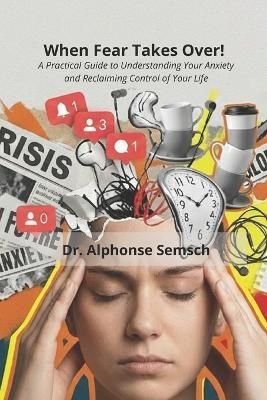 When Fear Takes Over!: A Practical Guide to Understanding Your Anxiety and Reclaiming Control of Your Life - Alphonse Semsch - cover