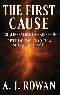 The First Cause: Ipsum Esse Subsistens Aeternum - Rethinking God in a Scientific Age - A J Rowan - cover