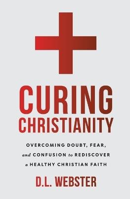 Curing Christianity: Overcoming Doubt, Fear, and Confusion to Rediscover a Healthy Christian Faith - D L Webster - cover