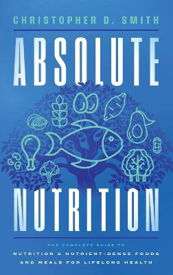 Absolute Nutrition: The Complete Guide to Nutrition and Nutrient-Dense Foods and Meals For Life Long Health - Christopher D Smith - cover