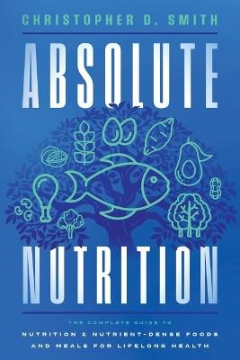 Absolute Nutrition: The Complete Guide to Nutrition and Nutrient-Dense Foods and Meals For Life Long Health - Christopher D Smith - cover