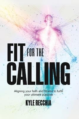 Fit for the Calling: Aligning your faith and fitness to fulfill your ultimate purpose - Kyle Recchia - cover
