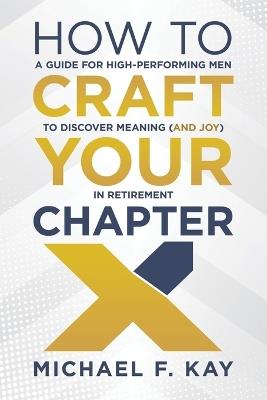 How to Craft Your Chapter X: A Guide for High-Performing Men to Discover Meaning (and Joy) in Retirement - Michael F Kay - cover