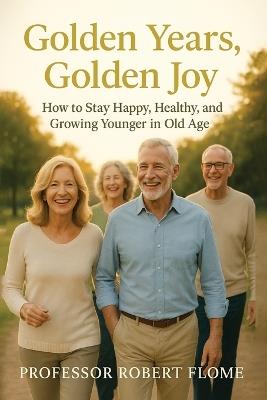 Golden Years, Golden Joy: How to Stay Happy, Healthy, and Growing Younger in Old Age - Robert Flome - cover