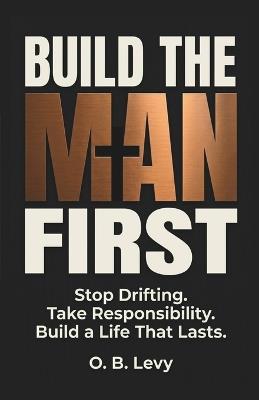 Build The Man First: Stop Drifting. Take Responsibility. Build a Life That Lasts. - O B Levy - cover