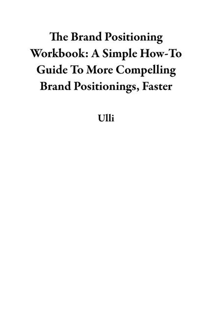 The Brand Positioning Workbook: A Simple How-To Guide To More Compelling Brand Positionings, Faster