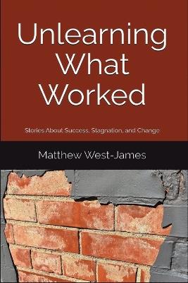 Unlearning What Worked: Stories About Success, Stagnation, and Change - Matthew West-James - cover