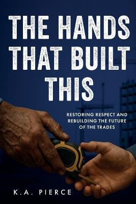 The Hands That Built This: Restoring Respect and Rebuilding the Future of the Trades - K A Pierce - cover
