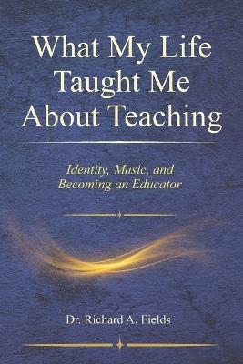 What My Life Taught Me About Teaching: Identity, Music, and Becoming an Educator - Richard Alphonso Fields - cover