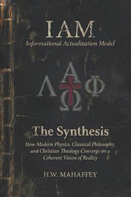 (IAM) Informational Actualization Model: The Synthesis: How Modern Physics, Classical Philosophy, and Christian Theology Converge on a Coherent Vision of Reality - H W Mahaffey - cover