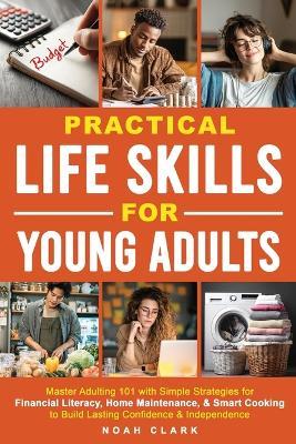 Practical Life Skills for Young Adults: Master Adulting 101 with Simple Strategies for Financial Literacy, Home Maintenance, & Smart Cooking to Build Lasting Confidence & Independence - Noah Clark - cover