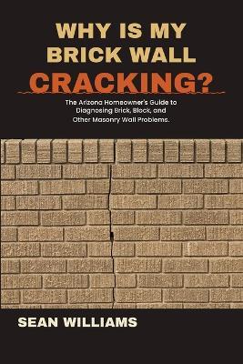 Why Is My Brick Wall Cracking?: The Arizona Homeowner's Guide to Brick, Block, and Other Masonry Wall Problems. - Sean Williams - cover