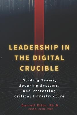 Leadership in the Digital Crucible: Guiding Teams, Securing Systems, and Protecting Critical Infrastructure - Darrell L Eilts - cover
