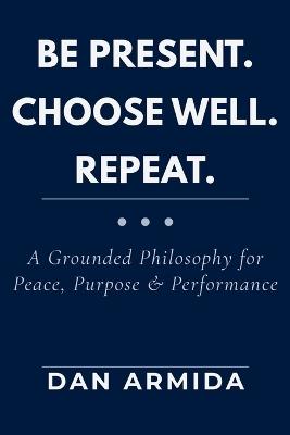 Be Present. Choose Well. Repeat.: A Grounded Philosophy for Peace, Purpose & Performance - Dan Armida - cover