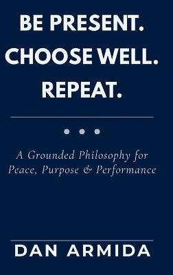 Be Present. Choose Well. Repeat.: A Grounded Philosophy for Peace, Purpose & Performance - Dan Armida - cover