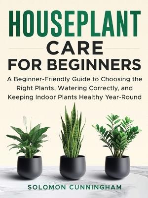 Houseplant Care for Beginners: A Beginner-Friendly Guide to Choosing the Right Plants, Watering Correctly, and Keeping Indoor Plants Healthy Year-Round - Solomon Cunningham - cover