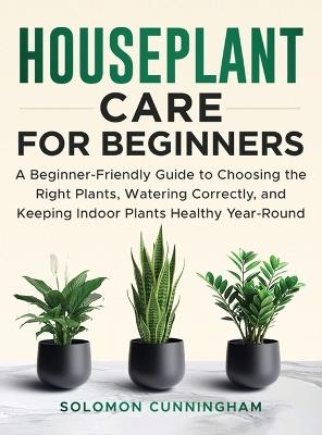 Houseplant Care for Beginners: A Beginner-Friendly Guide to Choosing the Right Plants, Watering Correctly, and Keeping Indoor Plants Healthy Year-Round - Solomon Cunningham - cover