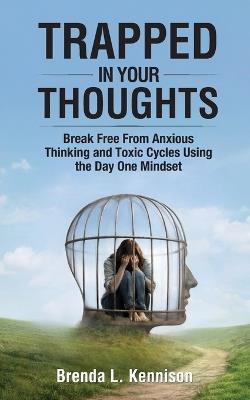 Trapped in Your Thoughts: Break Free From Anxious Thinking and Toxic Cycles Using the Day One Mindset - Brenda L Kennison - cover