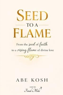 Seed to a Flame: From the seed of faith to a rising flame of divine love - Abe Kosh - cover