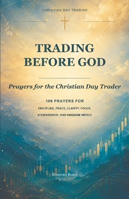 Trading Before God: Prayers for the Christian Day Trader: 196 PRAYERS FOR DISCIPLINE, PEACE, CLARITY, FOCUS, STEWARDSHIP, AND KINGDOM IMPACT - Donovan Reese - cover