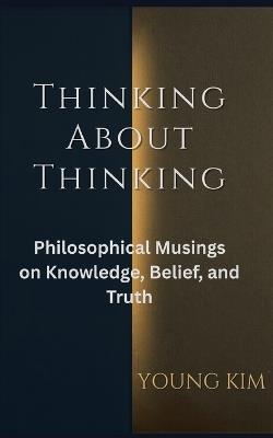 Thinking About Thinking: Philosophical Musings on Knowledge, Belief and Truth - Young Kim - cover