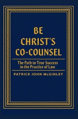 Be Christ's Co-Counsel: The Path to True Success in the Practice of Law - Patrick John McGinley - cover