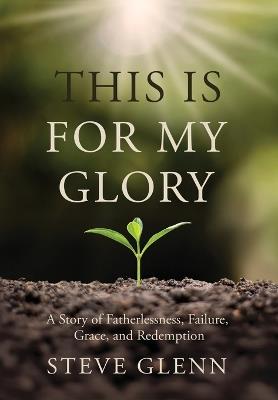 This Is for My Glory: Fatherlessness, Failure, Grace, and Redemption - Steve Glenn - cover