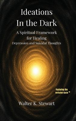 Ideations in the Dark: A Spiritual Framework for Healing Depression and Suicidal Thoughts - Walter K Stewart - cover