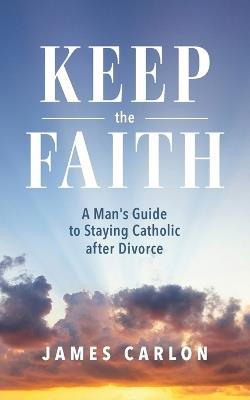 Keep the Faith: A Man's Guide to Staying Catholic After Divorce - James Carlon - cover