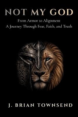 Not My God: From Armor to Alignment - One Man's Journey Through Fear, Faith, and Truth - J Brian Townsend - cover