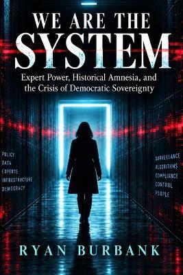 We Are the System: Expert Power, Historical Amnesia, and the Crisis of Democratic Sovereignty - Ryan Burbank - cover
