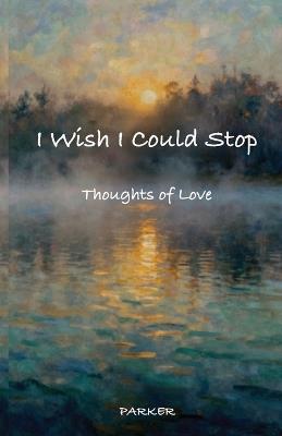 I Wish I Could Stop: Thoughts of Love - Steven A Parker - cover