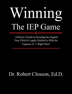 Winning The IEP Game: A Parent's Guide to Securing the Support Your Child Is Legally Entitled to With the Urgency of - Right Now! - Robert Closson Ed D - cover