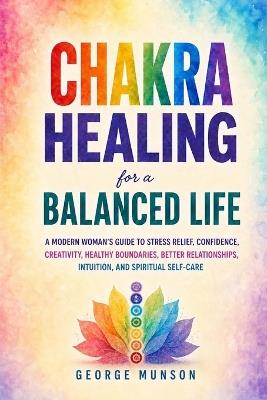 Chakra Healing for a Balanced Life: A Modern Woman's Guide to Stress Relief, Confidence, Creativity, Healthy Boundaries, Better Relationships, Intuition, and Spiritual Self-Care - George Munson - cover